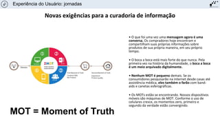Novas exigências para a curadoria de informação
• O que foi uma vez uma mensagem agora é uma
conversa. Os compradores hoje encontram e
compartilham suas próprias informações sobre
produtos de sua própria maneira, em seu próprio
tempo.
• O boca a boca está mais forte do que nunca. Pela
primeira vez na história da humanidade, o boca a boca
é um meio arquivado digitalmente.
• Nenhum MOT é pequeno demais. Se os
consumidores pesquisarão na internet desde casas até
assistência médica, eles também o farão com band-
aids e canetas esferográficas.
• Os MOTs estão se encontrando. Nossos dispositivos
móveis são máquinas de MOT. Conforme o uso de
celulares cresce, os momentos zero, primeiro e
segundo da verdade estão convergindo.
Experiência do Usuário: jornadas
MOT = Moment of Truth
 