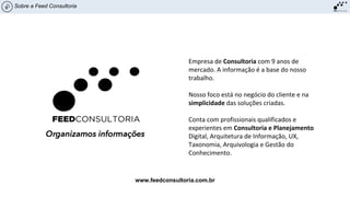 Sobre a Feed Consultoria
Empresa de Consultoria com 9 anos de
mercado. A informação é a base do nosso
trabalho.
Nosso foco está no negócio do cliente e na
simplicidade das soluções criadas.
Conta com profissionais qualificados e
experientes em Consultoria e Planejamento
Digital, Arquitetura de Informação, UX,
Taxonomia, Arquivologia e Gestão do
Conhecimento.
www.feedconsultoria.com.br
 