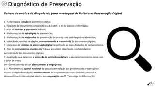 1 - Critério para seleção do patrimônio digital;
2 - Depósito de documentos amparado pela 8.159/91 e lei de acesso à informação;
3 - Uso de padrões e protocolos abertos;
4 - Padronização de estratégias de preservação;
5 - Padronização de metadados de preservação de acordo com padrões pré-estabelecidos;
6 - Adoção de padrões na criação, armazenamento e transmissão de documentos digitais;
7 - Aplicação de técnicas de preservação digital respeitando as especificidades de cada problema;
8 - Uso de instrumentos oriundos de TI e que garantem integridade, confiabilidade e
autenticidade dos documentos digitais;
9 - Legislação que garantem a proteção do patrimônio digital e o seu reconhecimento pleno com
o valor de prova;
10 - Gerenciamento de um planejamento a longo prazo;
11 - Alinhamento a agenda nacional de pesquisa em relação aos problemas de preservação e
acesso e longevidade digital; monitoramento do surgimento de novos padrões; pesquisa e
desenvolvimento de soluções abertas em cooperação com TI (Tecnologia da Informação).
Drivers de análise do diagnóstico para montagem de Política de Preservação Digital
Diagnóstico de Preservação
 