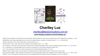 Charlley Luz
charlley@feedconsultoria.com.br
PENNOCK, Maureen. Digital Curation: A life-cycle approach to managing and preserving usable digital information. Library & Archives, January, 2007.
HIGGINS, Sarah. The DCC curation lifecycle model. International Journal of Digital Curation, v. 3, n. 1, 2008.
CUNNINGHAM, Adrian. Digital curation/digital archiving: A view from the National Archives of Australia. The American Archivist, v. 71, n. 2, p. 530-543, 2008.
LEE, Christopher A.; TIBBO, Helen. Where’s the archivist in digital curation? Exploring the possibilities through a matrix of knowledge and skills. Archivaria, v. 72, p. 123-168, 2011.
LUZ, C. Arquivologia 2.0: a informação digital humana. Excertos de um Arquivista 2.0 no mundo digital. Florianópolis: Bookess, 2010.
HARVEY, Douglas Ross; OLIVER, Gillian. Digital curation. ALA Neal-Schuman, 2016.
UPWARD, F. (1997). Structuring the record continuum part one: Post custodialprinciples and properties. Archives and Manuscripts, vol 24, no 2, pp 268-285.
PRYOR, Graham; DONNELLY, Martin. Skilling up to do data: whose role, whose responsibility, whose career?. International Journal of Digital Curation, v. 4, n. 2, p. 158-170, 2009.
CONSULTATIVE COMMITTEE FOR SPACE DATA SYSTEM (CCSDS). Reference Model for an Open Archival Information System (OAIS). Magenta Book. Washington, Jun. 2012.
LUZ, C. Como a experiência do Usuário “uX” impacta na Arquitetura da Informação das Bibliotecas Digitais. III TOI, 2017.
www.fespsp.academia.edu/CharlleyLuz/
 