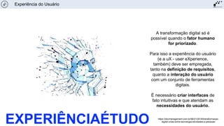 A transformação digital só é
possível quando o fator humano
for priorizado.
Para isso a experiência do usuário
(e a uX - user eXperience,
também) deve ser empregada,
tanto na definição de requisitos,
quanto a interação do usuário
com um conjunto de ferramentas
digitais.
É necessário criar interfaces de
fato intuitivas e que atendam as
necessidades do usuário.
Experiência do Usuário
https://docmanagement.com.br/06/21/2018/transformacao-
digital-uniao-entre-tecnologia-atividades-e-pessoas/EXPERIÊNCIAÉTUDO
 