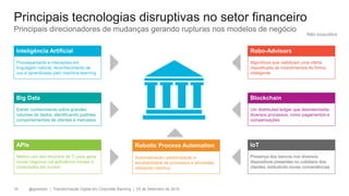 @gzampol | Transformação Digital em Corporate Banking | 05 de Setembro de 201810
Principais tecnologias disruptivas no setor financeiro
Inteligência Artificial
Processamento e interações em
linguagem natural, reconhecimento de
voz e aprendizado pelo machine learning
Big Data
Extrair conhecimento sobre grandes
volumes de dados, identificando padrões
comportamentais de clientes e mercados
APIs
Melhor uso dos recursos de TI para gerar
novos negócios via aplicativos móveis e
conectados em nuvem
Robo-Advisors
Algoritmos que viabilizam uma oferta
massificada de investimentos de forma
inteligente
Blockchain
Um distributed ledger que desintermedia
diversos processos, como pagamentos e
compensações
IoT
Presença dos bancos nos diversos
dispositivos presentes no cotidiano dos
clientes, embutindo novas conveniências
Robotic Process Automation
Automatização, padronização e
escalabilidade de processos e atividades
utilizando robótica
Principais direcionadores de mudanças gerando rupturas nos modelos de negócio
Não exaustivo
 