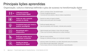 @gzampol | Transformação Digital em Corporate Banking | 05 de Setembro de 201818
Liderança prioriza
transformação digital
• CEO é o principal “driver” da transformação
• Prioriza na agenda executiva
• Comunica de forma aberta e clara as metas e expectativas
Visão de valor centrada
sempre no cliente
• Sempre se coloca no lugar do cliente
• Absorve pain points para criar inovação
Constante busca por inovar e
quebrar paradigmas
• Perfil que desafia status quo
• Quer ser percebido como disruptor, motivado pelo propósito
Mentalidade ágil e
colaborativa
• Agile enraizado para acelerar e impor ritmo de entrega
• Times cross funcionais colaborando em várias iniciativas
Perfil que aceita risco e
mudanças constantes
• Não tem receio de falhar
• Navega em ambiente ambíguo com mudanças constante
Gestão de talento
específica de digital
• Alavanca melhor dos talentos e os retém oferecendo senso de propósito
• Evita influência pela organização “tradicional”
• Forma massa crítica em diversas disciplinas e especializações
Principais lições aprendidas
Organização, cultura e liderança definirão o grau de sucesso na transformação digital
Não exaustivo
 