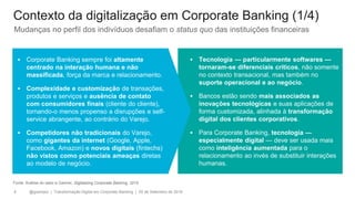 @gzampol | Transformação Digital em Corporate Banking | 05 de Setembro de 20184
▪ Corporate Banking sempre foi altamente
centrado na interação humana e não
massificada, força da marca e relacionamento.
▪ Complexidade e customização de transações,
produtos e serviços e ausência de contato
com consumidores finais (cliente do cliente),
tornando-o menos propenso a disrupções e self-
service abrangente, ao contrário do Varejo.
▪ Competidores não tradicionais do Varejo,
como gigantes da internet (Google, Apple,
Facebook, Amazon) e novos digitais (fintechs)
não vistos como potenciais ameaças diretas
ao modelo de negócio.
▪ Tecnologia — particularmente softwares —
tornaram-se diferenciais críticos, não somente
no contexto transacional, mas também no
suporte operacional e ao negócio.
▪ Bancos estão sendo mais associados as
inovações tecnológicas e suas aplicações de
forma customizada, alinhada à transformação
digital dos clientes corporativos.
▪ Para Corporate Banking, tecnologia —
especialmente digital — deve ser usada mais
como inteligência aumentada para o
relacionamento ao invés de substituir interações
humanas.
Fonte: Análise do setor e Gartner, Digitalizing Corporate Banking, 2015
Mudanças no perfil dos indivíduos desafiam o status quo das instituições financeiras
Contexto da digitalização em Corporate Banking (1/4)
 
