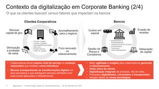 @gzampol | Transformação Digital em Corporate Banking | 05 de Setembro de 20185
Otimização
e proteção
de caixa
Otimizar
capital de giro
Clientes Corporativos
Evasão de
receitas
Adequação
de capital
Gestão de
Riscos e
Compliance
Custos em
espiral
Bancos
O que os clientes buscam versus fatores que impactam os bancos
Contexto da digitalização em Corporate Banking (2/4)
• Colaboradores tendo mesmo nível de serviço no contexto
corporativo que recebem como indivíduos.
• Bancos acompanhando as transformações digitais em
seus processos e que entreguem serviços alinhados com
suas novas aplicações e infraestruturas.
Aconselhamento
para o negócio
Foco renovado
no
relacionamento
• Maior agilidade e insights para colaboradores gerenciar
o relacionamento.
• Visão única do cliente.
• Digitalização integrada de produtos, não em silos.
• Processos digitalizados, conectados e transparentes.
• Adoção rápida de novas tecnologias.
• Empréstimos e
Financiamentos
• Câmbio/Comércio Exterior
• Investimentos
• Tesouraria
• Cash Management
• Contas a pagar
• Contas a receber
• Importação/Exportação
• Ativo fixo
• Project finance
• Custo de capital
 