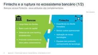 @gzampol | Transformação Digital em Corporate Banking | 05 de Setembro de 20188
Bancos Fintechs
▪ Larga base de clientes
▪ Baixo custo de capital
▪ Sistemas de core banking
estabelecidos
▪ Profundo conhecimento do
setor pelos colaboradores
▪ Experiência do cliente
inovadora
▪ Baixos custos operacionais
▪ Aplicação de novas
tecnologias
▪ Equipes com profundo
conhecimento de tecnologia
Fintechs e a ruptura no ecossistema bancário (1/2)
Bancos versus Fintechs - seus atributos são complementares
Não exaustivo
 