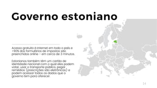 14
Acesso gratuito à Internet em todo o país e
>90% dos formulários de impostos são
preenchidos online - em cerca de 3 minutos.
Estonianos também têm um cartão de
identidade nacional com o qual eles podem
votar, usar o transporte público, pegar
remédios (prescrições são eletrônicas) e
podem acessar todos os dados que o
governo tem para oferecer.
Governo estoniano
 