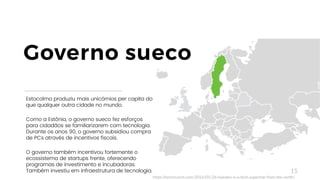 15
Estocolmo produziu mais unicórnios per capita do
que qualquer outra cidade no mundo.
Como a Estônia, o governo sueco fez esforços
para cidadãos se familiarizarem com tecnologia.
Durante os anos 90, o governo subsidiou compra
de PCs através de incentivos fiscais.
O governo também incentivou fortemente o
ecossistema de startups frente, oferecendo
programas de investimento e incubadoras.
Também investiu em infraestrutura de tecnologia.
Governo sueco
https://techcrunch.com/2016/01/26/sweden-is-a-tech-superstar-from-the-north/
 