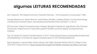 21
Don Tapscott. The Digital Economy. Publisher McGraw - Hill Companies Incorporated, 1996.
George Westerman, Didier Bonnet, and Andrew McAfee. Leading Digital: Turning Technology
into Business Transformation. Harvard Business Review Press (October 14, 2014)
60 Countries’ Digital Competitiveness Indexed. Bhaskar Chakravorti, Ajay Bhalla, Ravi Shankar
Chaturvedi. Disponível em: https://hbr.org/2017/07/60-countries-digital-competitiveness-
indexed.
Top 10 Trends For Digital Transformation In 2017. https://www.forbes.com/sites/danielnewman/
2016/08/30/top-10-trends-for-digital-transformation-in-2017/#40ea4b6047a5
Bjarte Bogsnes, Claudia Melo, Esther Derby, Kati Vilkki, Michael Sahota (2015). 9 Ways to Fail
with KPI’s. Disponível em: http://claudiamelo.org/2016/10/06/9-maneiras-de-falhar-com-kpis
algumas LEITURAS RECOMENDADAS
 