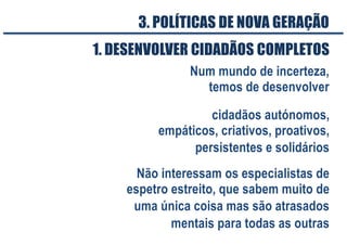 3. POLÍTICAS DE NOVA GERAÇÃO
cidadãos autónomos,
empáticos, criativos, proativos,
persistentes e solidários
Não interessam os especialistas de
espetro estreito, que sabem muito de
uma única coisa mas são atrasados
mentais para todas as outras
1. DESENVOLVER CIDADÃOS COMPLETOS
Num mundo de incerteza,
temos de desenvolver
 