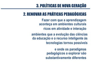 Fazer com que a aprendizagem
aconteça em ambientes culturais
ricos em atividade e interação
2. RENOVAR AS PRÁTICAS PEDAGÓGICAS
e onde os paradigmas
pedagógicos a explorar são
substantivamente diferentes
3. POLÍTICAS DE NOVA GERAÇÃO
ambientes que a evolução das ciências
da educação e o recurso inteligente às
tecnologias tornou possíveis
 