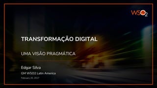 TRANSFORMAÇÃO DIGITAL
UMA VISÃO PRAGMÁTICA
Edgar Silva
GM WSO2 Latin America
February 20, 2017
 