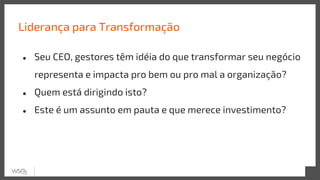 Liderança para Transformação
● Seu CEO, gestores têm idéia do que transformar seu negócio
representa e impacta pro bem ou pro mal a organização?
● Quem está dirigindo isto?
● Este é um assunto em pauta e que merece investimento?
 