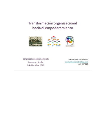 Transformación organizacional 
hacia el empoderamiento

Congreso Economía Feminista
Carmona ‐ Sevilla 
3‐4‐5 Octubre 2013

Izaskun Merodio Vivanco
izaskunmerodio@yahoo.com
669 207 915

 