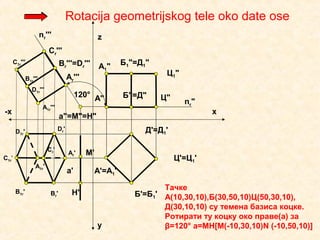 А'=А1'
Б'=Б1'
Ц'=Ц1'
Д'=Д1'
Ц"
Ц1"
Б"=Д"
Б1"=Д1"
А"
А1"
М'
a"=М"=Н"
Н'
Тачке
А(10,30,10),Б(30,50,10)Ц(50,30,10),
Д(30,10,10) су темена базиса коцке.
Ротирати ту коцку око праве(а) за
β=120° а=МН[M(-10,30,10)N (-10,50,10)]
Rotacija geometrijskog tele oko date ose
a'
x
y
z
-x
120°
nr'''
nr"
Ar'''
Ar'
Br'''=Dr'''
Cr'''
C1r'''
B1r'''
A1r'''
D1r'''
A1r'
B1r' Br'
Dr'D1r'
C1r'
Cr'
 