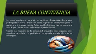 LA BUENA CONVIVENCIA
La buena convivencia parte de un ambiente democrático donde cada
participante se sienta importante desde su punto de desempeño que se le
respete y se le tenga en cuenta. Así su sentido de trabajo y de pertenencia se
hará mayor lo que se verá reflejado en la productividad.
Cuando un miembro de la comunidad encuentra estos espacios antes
mencionados trabaja con positivismo, entregando lo mejor de sí en su
desempeño.
 