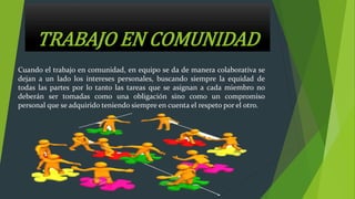 TRABAJO EN COMUNIDAD
Cuando el trabajo en comunidad, en equipo se da de manera colaborativa se
dejan a un lado los intereses personales, buscando siempre la equidad de
todas las partes por lo tanto las tareas que se asignan a cada miembro no
deberán ser tomadas como una obligación sino como un compromiso
personal que se adquirido teniendo siempre en cuenta el respeto por el otro.
 