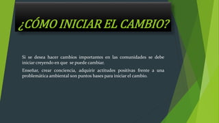 ¿CÓMO INICIAR EL CAMBIO?
Si se desea hacer cambios importantes en las comunidades se debe
iniciar creyendo en que se puede cambiar.
Enseñar, crear conciencia, adquirir actitudes positivas frente a una
problemática ambiental son puntos bases para iniciar el cambio.
 