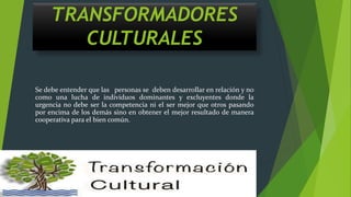 TRANSFORMADORES
CULTURALES
Se debe entender que las personas se deben desarrollar en relación y no
como una lucha de individuos dominantes y excluyentes donde la
urgencia no debe ser la competencia ni el ser mejor que otros pasando
por encima de los demás sino en obtener el mejor resultado de manera
cooperativa para el bien común.
 