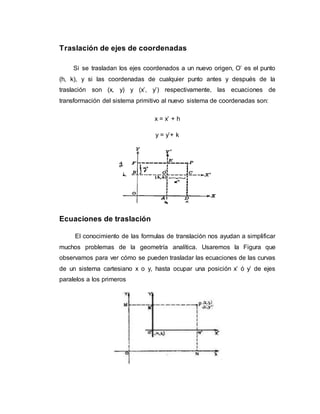 Traslación de ejes de coordenadas
Si se trasladan los ejes coordenados a un nuevo origen, O’ es el punto
(h, k), y si las coordenadas de cualquier punto antes y después de la
traslación son (x, y) y (x’, y’) respectivamente, las ecuaciones de
transformación del sistema primitivo al nuevo sistema de coordenadas son:
x = x’ + h
y = y’+ k
Ecuaciones de traslación
El conocimiento de las formulas de translación nos ayudan a simplificar
muchos problemas de la geometría analítica. Usaremos la Figura que
observamos para ver cómo se pueden trasladar las ecuaciones de las curvas
de un sistema cartesiano x o y, hasta ocupar una posición x’ ó y’ de ejes
paralelos a los primeros
 
