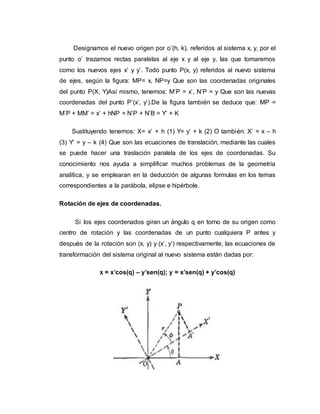 Designamos el nuevo origen por o’(h, k), referidos al sistema x, y, por el
punto o’ trazamos rectas paralelas al eje x y al eje y, las que tomaremos
como los nuevos ejes x’ y y’. Todo punto P(x, y) referidos al nuevo sistema
de ejes, según la figura: MP= x, NP=y Que son las coordenadas originales
del punto P(X, Y)Así mismo, tenemos: M’P = x’, N’P = y Que son las nuevas
coordenadas del punto P’(x’, y’).De la figura también se deduce que: MP =
M’P + MM’ = x’ + hNP = N’P + N’B = Y’ + K
Sustituyendo tenemos: X= x’ + h (1) Y= y’ + k (2) O también: X’ = x – h
(3) Y’ = y – k (4) Que son las ecuaciones de translación, mediante las cuales
se puede hacer una traslación paralela de los ejes de coordenadas. Su
conocimiento nos ayuda a simplificar muchos problemas de la geometría
analítica, y se emplearan en la deducción de algunas formulas en los temas
correspondientes a la parábola, elipse e hipérbole.
Rotación de ejes de coordenadas.
Si los ejes coordenados giran un ángulo q en torno de su origen como
centro de rotación y las coordenadas de un punto cualquiera P antes y
después de la rotación son (x, y) y (x’, y’) respectivamente, las ecuaciones de
transformación del sistema original al nuevo sistema están dadas por:
x = x’cos(q) – y’sen(q); y = x’sen(q) + y’cos(q)
 