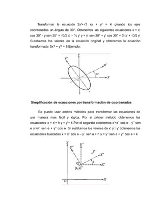 Transformar la ecuación 2x²+√3 xy + y² = 4 girando los ejes
coordenados un ángulo de 30°. Obtenemos las siguientes ecuaciones x = x’
cos 30° - y sen 30° = √3/2 x’ – ½ y’ y = y’ sen 30° + y’ cos 30° = ½ x’ + √3/2 y’
Sustituimos los valores en la ecuación original y obtenemos la ecuación
transformada 5x’² + y’² = 8 Ejemplo:
Simplificación de ecuaciones por transformación de coordenadas
Se puede usar ambos métodos para transformar las ecuaciones de
una manera mas fácil y lógica. Por el primer método obtenemos las
ecuaciones x = x’+ h y = y’+ k Por el segundo obtenemos x’=x’’ cos ѳ - y’’ sen
ѳ y’=y’’ sen ѳ + y’’ cos ѳ Si sustituimos los valores de x’ y y’ obtenemos las
ecuaciones buscadas x = x’’ cos ѳ – y’’ sen ѳ + h y = y’’ sen ѳ + y’’ cos ѳ + k
 