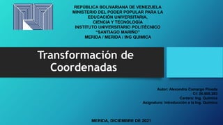 Transformación de
Coordenadas
REPÚBLICA BOLIVARIANA DE VENEZUELA
MINISTERIO DEL PODER POPULAR PARA LA
EDUCACIÓN UNIVERSITARIA,
CIENCIA Y TECNOLOGÍA
INSTITUTO UNIVERSITARIO POLITÉCNICO
“SANTIAGO MARIÑO”
MERIDA / MERIDA / ING QUIMICA
Autor: Alexandra Camargo Pineda
CI: 26.808.283
Carrera: Ing. Química
Asignatura: Introducción a la Ing. Química
MERIDA, DICIEMBRE DE 2021
 