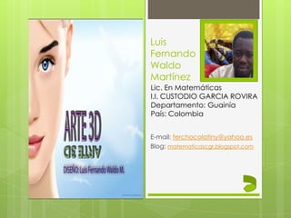 Luis
Fernando
Waldo
Martínez
E-mail: ferchocolatiny@yahoo.es
Blog: matematicascgr.blogspot.com
Lic. En Matemáticas
I.I. CUSTODIO GARCIA ROVIRA
Departamento: Guainía
País: Colombia
 