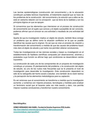Las teorías epistemológicas (construcción del conocimiento) y de la educación
constituyen puntales teóricos importantes, el tratamiento especial que se hace de
los problemas de la construcción del conocimiento y la solución que a ellos se da,
está en estrecha relación con la concepción que se tiene de la realidad y con los
principios lógicos en que se apoyan.

Si convenimos que los elementos que intervienen en el proceso de construcción
de conocimiento son el sujeto que conoce y el objeto susceptible de ser conocido,
podemos afirmar que el conocer es una actividad o resultado de una actividad del
sujeto.

Aparte de que la investigación implica un objeto de estudio, también lleva consigo
un problema que se define como la situación conflictiva en la que es posible
identificar las causas que lo originan. Es así que se crea un proceso de creación y
transformación del conocimiento a medida de que las causas del problema hacen
más claro al objeto de estudio y por tanto nos permiten obtener conclusiones.

Todas las investigaciones en las ciencias sociales y basan su investigación en el
establecimiento de hipótesis científicas compuesto por observaciones, axiomas y
postulados cuya función es afirmar bajo qué condiciones se desarrollaran ciertos
supuestos.

La construcción de cada uno de los componentes de un proyecto de investigación
constituye un proceso. El planteamiento del problema, o la construcción del objeto
de estudio, es uno de los nudos más frecuentes que se le presenta al nivel de
investigación para desarrollar la investigación. Esta construcción dependerá no
sólo de la radiografía del hecho social a estudiar, sino también de la visión teórica
y la percepción de los elementos metodológicos para su captación.

Es así entonces que el conocimiento se transforma a medida que la investigación
aumenta; y contamos con mejores procesos, tecnologías y medidas para analizar
un fenómeno social que al hacerse cada vez más exacto y claro, nos permite
mejorar nuestras conclusiones y transformar nuestro conocimiento.




Base bibliográfica:

GÓMEZ HERNANDEZ ANA ISABEL, Facultad de Estudios Superiores (FES) Acatlán.
http://www.slideshare.net/presburger/savedfiles?s_title=construccin-del-
conocimiento&user_login=pavelillo21
 