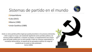 Sistemas de partido en el mundo
Unipartidismo
Cuba (2015)
Albania (1989)
Unión Soviética (1989)
Existe un único partido político legal que pueda presentarse a los procesos electorales,
o bien a aquel en el que, aún existiendo legalmente varios partidos políticos, las
normas jurídicas establecen, o de facto se produce, el acaparamiento de la mayor
parte del poder político por un único partido. Si bien los sistemas unipartidistas se
reivindican democráticos, la mayoría de los pensadores políticos les niega tal
condición por no existir en ellos poliarquía.
Sartori (2005)
 