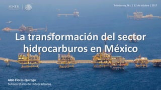Aldo	Flores-Quiroga	
Subsecretario	de	Hidrocarburos	
La	transformación	del	sector	
hidrocarburos	en	México	
Monterrey,	N.L.	|	12	de	octubre	|	2017	
 
