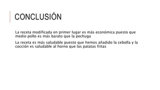 CONCLUSIÓN
La receta modificada en primer lugar es más económica puesto que
medio pollo es más barato que la pechuga
La receta es más saludable puesto que hemos añadido la cebolla y la
cocción es saludable al horno que las patatas fritas
 