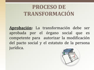 Aprobación: La transformación debe ser
aprobada por el órgano social que es
competente para autorizar la modificación
del pacto social y el estatuto de la persona
jurídica.
PROCESO DE
TRANSFORMACIÓN
 