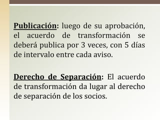 Publicación: luego de su aprobación,
el acuerdo de transformación se
deberá publica por 3 veces, con 5 días
de intervalo entre cada aviso.
Derecho de Separación: El acuerdo
de transformación da lugar al derecho
de separación de los socios.
 