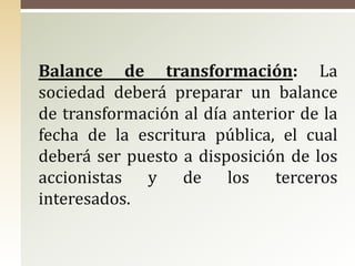 Balance de transformación: La
sociedad deberá preparar un balance
de transformación al día anterior de la
fecha de la escritura pública, el cual
deberá ser puesto a disposición de los
accionistas y de los terceros
interesados.
 
