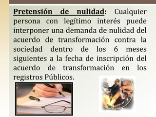 Pretensión de nulidad: Cualquier
persona con legítimo interés puede
interponer una demanda de nulidad del
acuerdo de transformación contra la
sociedad dentro de los 6 meses
siguientes a la fecha de inscripción del
acuerdo de transformación en los
registros Públicos.
 