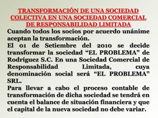 TRANSFORMACIÓN DE UNA SOCIEDAD
COLECTIVA EN UNA SOCIEDAD COMERCIAL
DE RESPONSABILIDAD LIMITADA
Cuando todos los socios por acuerdo unánime
aceptan la transformación.
El 01 de Setiembre del 2010 se decide
transformar la sociedad “EL PROBLEMA” de
Rodríguez S.C. En una Sociedad Comercial de
Responsabilidad Limitada, cuya
denominación social será “EL PROBLEMA”
SRL.
Para llevar a cabo el proceso contable de
transformación de dicha sociedad se tendrá en
cuenta el balance de situación financiera y que
el capital de la nueva sociedad no debe variar.
 