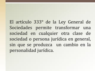 El artículo 333° de la Ley General de
Sociedades permite transformar una
sociedad en cualquier otra clase de
sociedad o persona jurídica en general,
sin que se produzca un cambio en la
personalidad jurídica.
 