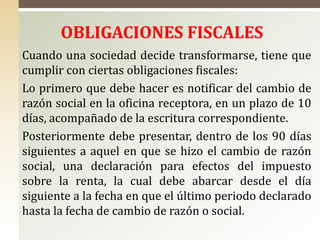 OBLIGACIONES FISCALES
Cuando una sociedad decide transformarse, tiene que
cumplir con ciertas obligaciones fiscales:
Lo primero que debe hacer es notificar del cambio de
razón social en la oficina receptora, en un plazo de 10
días, acompañado de la escritura correspondiente.
Posteriormente debe presentar, dentro de los 90 días
siguientes a aquel en que se hizo el cambio de razón
social, una declaración para efectos del impuesto
sobre la renta, la cual debe abarcar desde el día
siguiente a la fecha en que el último periodo declarado
hasta la fecha de cambio de razón o social.
 