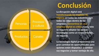 Conclusión
Procesos
y cultura
CanalesProductos
Personas
La disrupción digital está
transformando los modelos de
negocio en todas las industrias y en
todas las áreas dentro de las
empresas. Convertirse en una
empresa digital es crítico y para esto
se requiere adoptar las nuevas
tecnologías como un nuevo modelo
de negocio.
La tecnología digital proporciona una
gran cantidad de oportunidades para
quienes están dispuestos a cambiar
sus negocios y tomar ventaja de ella.
 