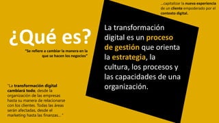“La transformación digital
cambiará todo, desde la
organización de las empresas
hasta su manera de relacionarse
con los clientes. Todas las áreas
serán afectadas, desde el
marketing hasta las finanzas... “
La transformación
digital es un proceso
de gestión que orienta
la estrategia, la
cultura, los procesos y
las capacidades de una
organización.
“Se refiere a cambiar la manera en la
que se hacen los negocios”
¿Qué es?
…capitalizar la nueva experiencia
de un cliente empoderado por el
contexto digital.
 