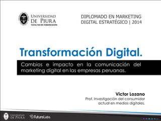 Transformación Digital.
Victor Lozano
Prof. Investigación del consumidor
actual en medios digitales.
Cambios e impacto en la comunicación del
marketing digital en las empresas peruanas.
DIPLOMADO EN MARKETING
DIGITAL ESTRATÉGICO | 2014
 