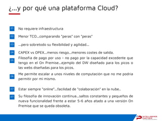 ¿...y por qué una plataforma Cloud?
01
02
03
04
05
06
No requiere infraestructura
Menor TCO...comparando “peras” con “peras”
...pero sobretodo su flexibilidad y agilidad...
CAPEX vs OPEX...menos riesgo...menores costes de salida.
Filosofía de pago por uso - no pago por la capacidad excedente que
tengo en el On Premise...ejemplo del DW diseñado para los picos o
las webs diseñadas para los picos.
Me permite escalar a unos niveles de computación que no me podría
permitir por mi mismo.
07 Estar siempre “online”...facilidad de “colaboración” en la nube..
07 Su filosofía de innovación contínua...saltos constantes y pequeños de
nueva funcionalidad frente a estar 5-6 años atado a una versión On
Premise que se queda obsoleta.
 