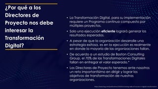 ¿Por qué a los
Directores de
Proyecto nos debe
interesar la
Transformación
Digital?
• La Transformación Digital, para su implementación
requiere un Programa continuo compuesto por
múltiples proyectos.
• Solo una ejecución eficiente logrará generar los
resultados esperados.
• A pesar de que la organización desarrolle una
estrategia exitosa, es en la ejecución es realmente
en donde la mayoría de las organizaciones fallan.
• De acuerdo a un estudio de Boston Consulting
Group, el 70% de las Transformaciones Digitales
fallan en entregar el valor esperado.*
• Los Directores de Proyecto tenemos ante nosotros
un reto importantísimo en dirigir y lograr los
objetivos de transformación de nuestras
organizaciones.
https://www.bcg.com/publications/2020/increasing-odds-of-success-in-digital-transformation
 
