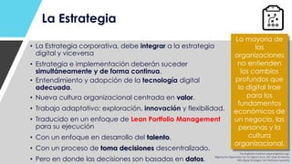 La Estrategia
• La Estrategia corporativa, debe integrar a la estrategia
digital y viceversa
• Estrategia e implementación deberán suceder
simultáneamente y de forma continua.
• Entendimiento y adopción de la tecnología digital
adecuada.
• Nueva cultura organizacional centrada en valor.
• Trabajo adaptativo: exploración, innovación y flexibilidad.
• Traducido en un enfoque de Lean Portfolio Management
para su ejecución
• Con un enfoque en desarrollo del talento.
• Con un proceso de toma decisiones descentralizado.
• Pero en donde las decisiones son basadas en datos.
La mayoría de
las
organizaciones
no entienden
los cambios
profundos que
lo digital trae
para los
fundamentos
económicos de
un negocio, las
personas y la
cultura
organizacional.
The Brightline Initiative (www.birghtline.org).
Aligning the Organization for Its Digital Future. MIT Sloan & Deloitte.
Why Digital Strategies Fail? McKinsey Quarterly.
 