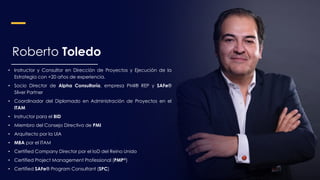 Roberto Toledo
• Instructor y Consultor en Dirección de Proyectos y Ejecución de la
Estrategia con +20 años de experiencia.
• Socio Director de Alpha Consultoría, empresa PMI® REP y SAFe®
Silver Partner
• Coordinador del Diplomado en Administración de Proyectos en el
ITAM
• Instructor para el BID
• Miembro del Consejo Directivo de PMI
• Arquitecto por la UIA
• MBA por el ITAM
• Certified Company Director por el IoD del Reino Unido
• Certified Project Management Professional (PMP®)
• Certified SAFe® Program Consultant (SPC)
 
