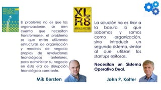 El problema no es que las
organizaciones se den
cuenta que necesitan
transformarse, el problema
es que están utilizando
estructuras de organización
y modelos de negocio
propios de revoluciones
tecnológicas anteriores,
para administrar su negocio
en ésta era de disrupción
tecnológica constante.
La solución no es tirar a
la basura lo que
sabemos y somos
como organización,
sino introducir un
segundo sistema, similar
al que utilizan los
startups exitosos.
Necesitan un Sistema
Operativo Dual.
Mik Kersten John P. Kotter
 