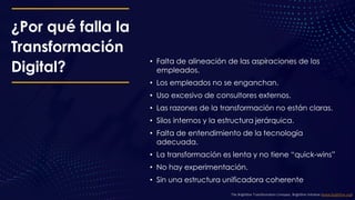 ¿Por qué falla la
Transformación
Digital?
• Falta de alineación de las aspiraciones de los
empleados.
• Los empleados no se enganchan.
• Uso excesivo de consultores externos.
• Las razones de la transformación no están claras.
• Silos internos y la estructura jerárquica.
• Falta de entendimiento de la tecnología
adecuada.
• La transformación es lenta y no tiene “quick-wins”
• No hay experimentación.
• Sin una estructura unificadora coherente
The Brightline Transformation Compass. Brightline Initiative (www.birghtline.org)
 