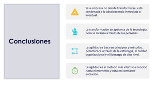 Conclusiones
Si la empresa no decide transformarse, está
condenada a la obsolescencia inmediata o
eventual.
La transformación se apalanca de la tecnología,
pero se alcanza a través de las personas.
La agilidad se basa en principios y métodos,
pero florece a través de la estrategia, el cambio
organizacional y el liderazgo de alto nivel.
La agilidad es el método más efectivo conocido
hasta el momento y está en constante
evolución.
 