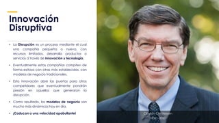 Innovación
Disruptiva
• La Disrupción es un proceso mediante el cual
una compañía pequeña o nueva, con
recursos limitados, desarrolla productos o
servicios a través de innovación y tecnología.
• Eventualmente estas compañías compiten de
forma exitosa con otras más establecidas, con
modelos de negocio tradicionales.
• Esta innovación abre las puertas para otros
competidores que eventualmente pondrán
presión en aquellos que generaron la
disrupción.
• Como resultado, los modelos de negocio son
mucho más dinámicos hoy en día.
• ¡Caducan a una velocidad apabullante! Clayton Christensen
1952 - 2020
 